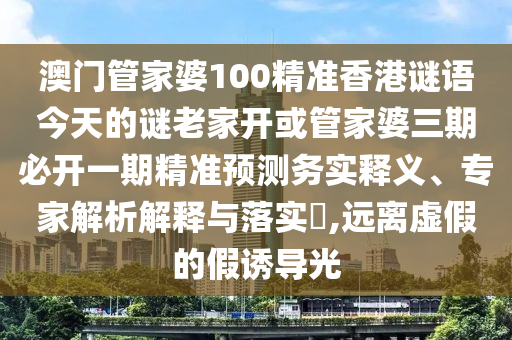 澳门管家婆100精准香港谜语今天的谜老家开或管家婆三期必开一期精准预测务实释义、专家解析解释与落实​,远离虚假的假诱导光