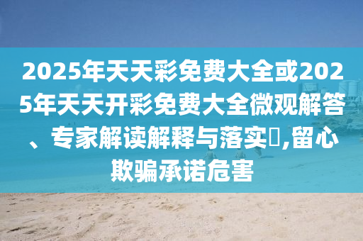 2025年天天彩免费大全或2025年天天开彩免费大全微观解答、专家解读解释与落实,留心欺骗承诺危害